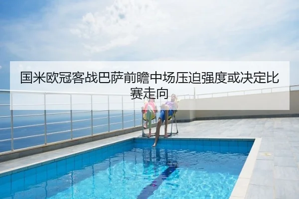 国米欧冠客战巴萨前瞻中场压迫强度或决定比赛走向